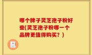 哪个牌子灵芝孢子粉好些(灵芝孢子粉哪一个品牌更值得购买？)
