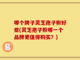 哪个牌子灵芝孢子粉好些(灵芝孢子粉哪一个品牌更值得购买？)