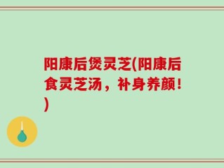 阳康后煲灵芝(阳康后食灵芝汤，补身养颜！)