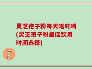 灵芝孢子粉每天啥时喝(灵芝孢子粉最佳饮用时间选择)