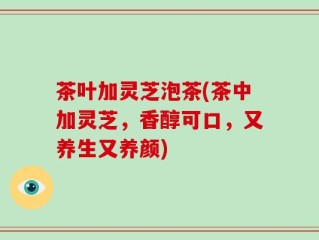茶叶加灵芝泡茶(茶中加灵芝，香醇可口，又养生又养颜)
