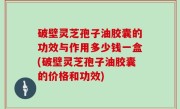 破壁灵芝孢子油胶囊的功效与作用多少钱一盒(破壁灵芝孢子油胶囊的价格和功效)