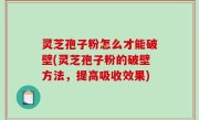 灵芝孢子粉怎么才能破壁(灵芝孢子粉的破壁方法，提高吸收效果)