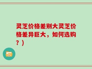 灵芝价格差别大灵芝价格差异巨大，如何选购？)