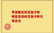 李湘售卖林芝孢子粉 明星带货林芝孢子粉引发关注