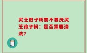 灵芝孢子粉要不要洗灵芝孢子粉：是否需要清洗？