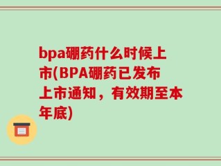 bpa硼药什么时候上市(BPA硼药已发布上市通知，有效期至本年底)