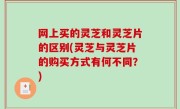 网上买的灵芝和灵芝片的区别(灵芝与灵芝片的购买方式有何不同？)