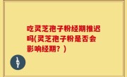 吃灵芝孢子粉经期推迟吗(灵芝孢子粉是否会影响经期？)