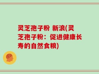 灵芝孢子粉 新浪(灵芝孢子粉：促进健康长寿的自然食粮)