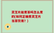 灵芝片能煮茶吗怎么煮的(如何正确煮灵芝片当茶饮用？)