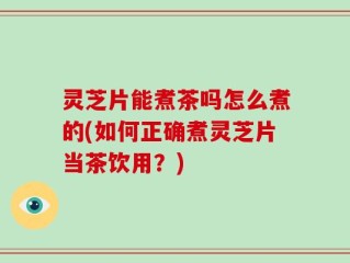 灵芝片能煮茶吗怎么煮的(如何正确煮灵芝片当茶饮用？)