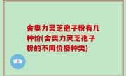 舍奥力灵芝孢子粉有几种价(舍奥力灵芝孢子粉的不同价格种类)