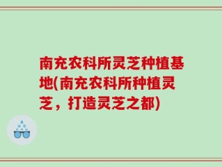南充农科所灵芝种植基地(南充农科所种植灵芝，打造灵芝之都)