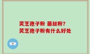 灵芝孢子粉 菌丝粉？灵芝孢子粉有什么好处