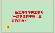 一品芝源孢子粉正宗吗(一品芝源孢子粉：真正的正宗？)