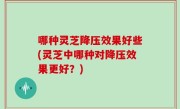 哪种灵芝降压效果好些(灵芝中哪种对降压效果更好？)