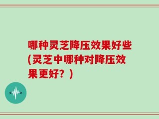 哪种灵芝降压效果好些(灵芝中哪种对降压效果更好？)