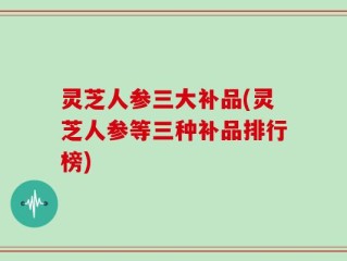 灵芝人参三大补品(灵芝人参等三种补品排行榜)