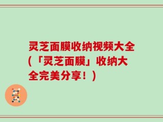 灵芝面膜收纳视频大全(「灵芝面膜」收纳大全完美分享！)