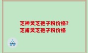 芝神灵芝孢子粉价格？芝甫灵芝孢孑粉价格