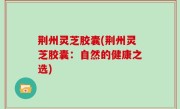 荆州灵芝胶囊(荆州灵芝胶囊：自然的健康之选)