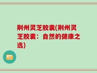 荆州灵芝胶囊(荆州灵芝胶囊：自然的健康之选)