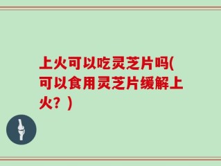 上火可以吃灵芝片吗(可以食用灵芝片缓解上火？)