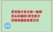 灵芝孢子多少钱一瓶呢怎么吃最好(灵芝孢子价格及最佳食用方式