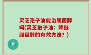 灵芝孢子油能治胆固醇吗(灵芝孢子油：降低胆固醇的有效方法？)