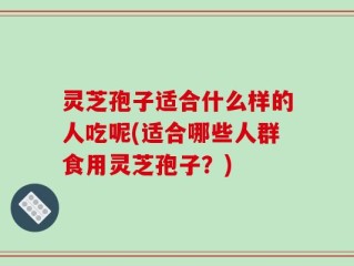 灵芝孢子适合什么样的人吃呢(适合哪些人群食用灵芝孢子？)