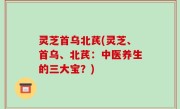 灵芝首乌北芪(灵芝、首乌、北芪：中医养生的三大宝？)