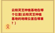 云阳灵芝种植基地在哪个位置(云阳灵芝种植基地的地理位置在哪里？)