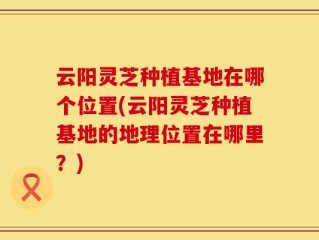 云阳灵芝种植基地在哪个位置(云阳灵芝种植基地的地理位置在哪里？)