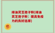 绿油灵芝孢子粉(绿油灵芝孢子粉：提高免疫力的良好选择)