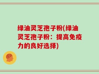 绿油灵芝孢子粉(绿油灵芝孢子粉：提高免疫力的良好选择)