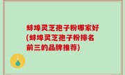 蚌埠灵芝孢子粉哪家好(蚌埠灵芝孢子粉排名前三的品牌推荐)
