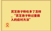 灵芝孢子粉吃多了怎样_“灵芝孢子粉过量摄入的应对方法”