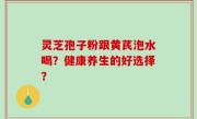 灵芝孢子粉跟黄芪泡水喝？健康养生的好选择？