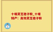 十堰灵芝孢子粉_十堰特产：高效灵芝孢子粉