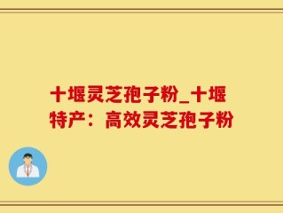 十堰灵芝孢子粉_十堰特产：高效灵芝孢子粉