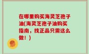 在哪里购买海灵芝孢子油(海灵芝孢子油购买指南，找正品只需这么做！)