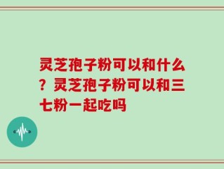 灵芝孢子粉可以和什么？灵芝孢子粉可以和三七粉一起吃吗