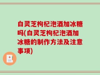 白灵芝枸杞泡酒加冰糖吗(白灵芝枸杞泡酒加冰糖的制作方法及注意事项)