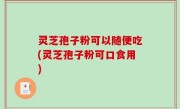 灵芝孢子粉可以随便吃(灵芝孢子粉可口食用)