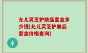 允儿灵芝护肤品套盒多少钱(允儿灵芝护肤品套盒价格查询)