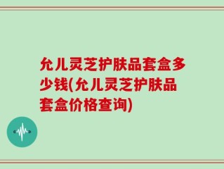 允儿灵芝护肤品套盒多少钱(允儿灵芝护肤品套盒价格查询)