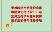 甲状腺癌术后能否食用破壁灵芝孢子粉？？破壁灵芝孢子粉在甲状腺癌术后的使用注意事项？