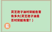 灵芝孢子油对肾脏危害有多大(灵芝孢子油是否对肾脏有害？)