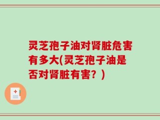 灵芝孢子油对肾脏危害有多大(灵芝孢子油是否对肾脏有害？)